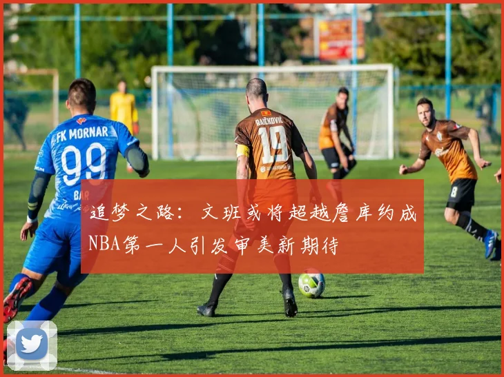 追梦之路：文班或将超越詹库约成NBA第一人引发审美新期待