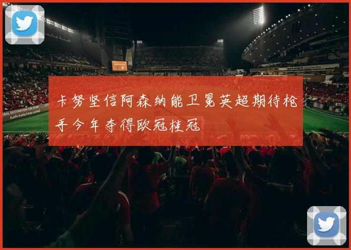 卡努坚信阿森纳能卫冕英超期待枪手今年夺得欧冠桂冠