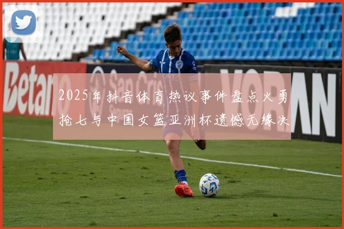 2025年抖音体育热议事件盘点火勇抢七与中国女篮亚洲杯遗憾无缘决赛