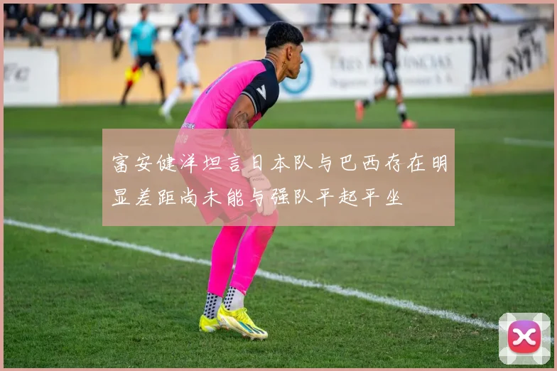 富安健洋坦言日本队与巴西存在明显差距尚未能与强队平起平坐