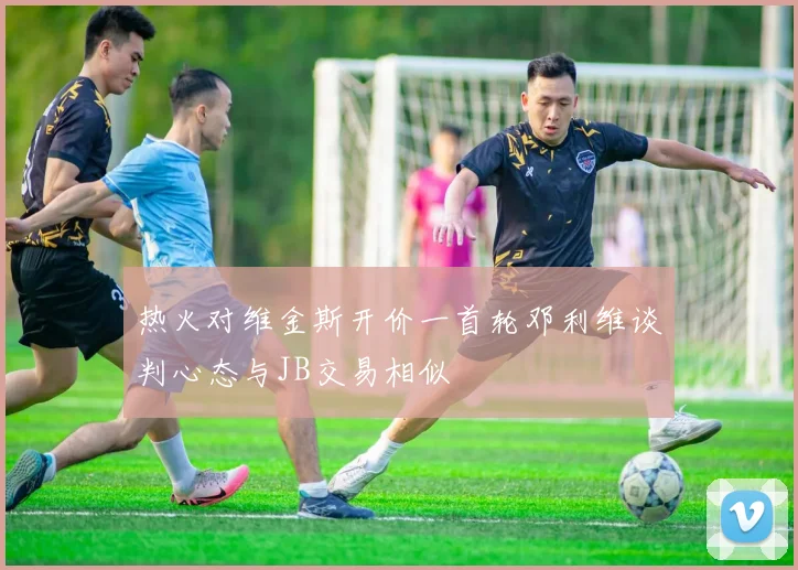 热火对维金斯开价一首轮邓利维谈判心态与JB交易相似