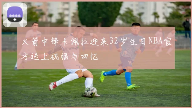 火箭中锋卡佩拉迎来32岁生日NBA官方送上祝福与回忆