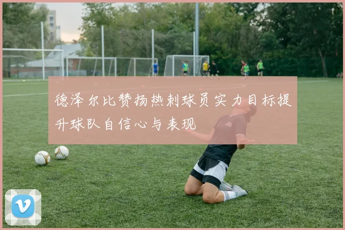 德泽尔比赞扬热刺球员实力目标提升球队自信心与表现