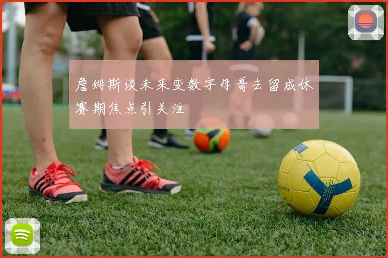 詹姆斯谈未来变数字母哥去留成休赛期焦点引关注