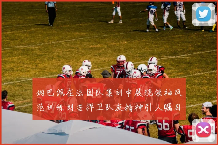 姆巴佩在法国队集训中展现领袖风范训练刻苦捍卫队友精神引人瞩目