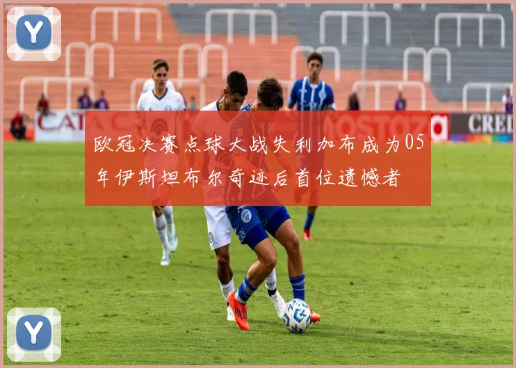 欧冠决赛点球大战失利加布成为05年伊斯坦布尔奇迹后首位遗憾者