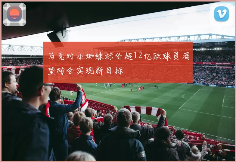 马竞对小蜘蛛标价超12亿欧球员渴望转会实现新目标