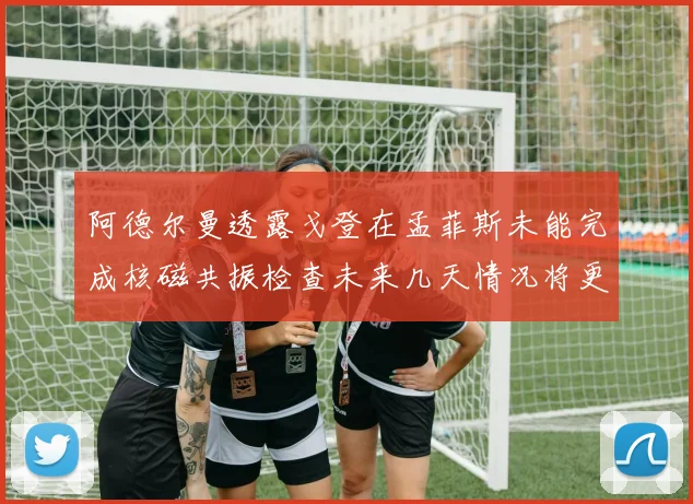 阿德尔曼透露戈登在孟菲斯未能完成核磁共振检查未来几天情况将更清晰