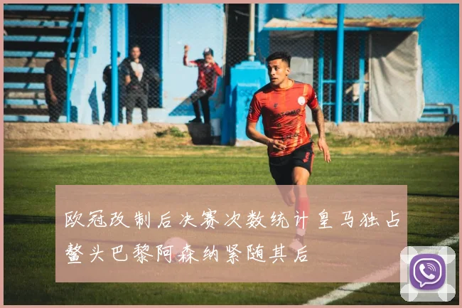 欧冠改制后决赛次数统计皇马独占鳌头巴黎阿森纳紧随其后