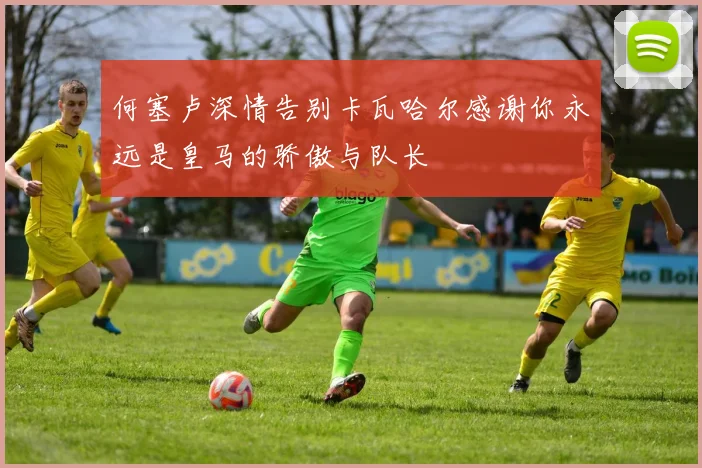 何塞卢深情告别卡瓦哈尔感谢你永远是皇马的骄傲与队长