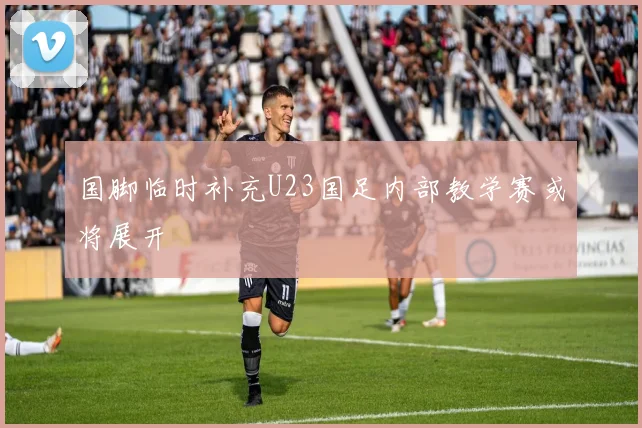 国脚临时补充U23国足内部教学赛或将展开