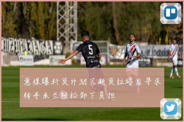 意媒曝科莫计划买断莫拉塔后寻求转手米兰轻松卸下负担