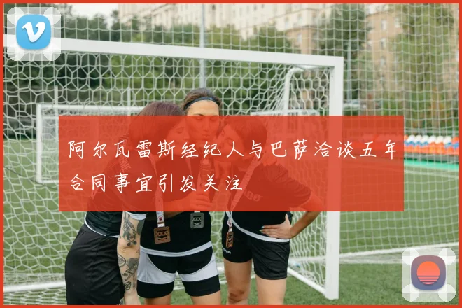 阿尔瓦雷斯经纪人与巴萨洽谈五年合同事宜引发关注