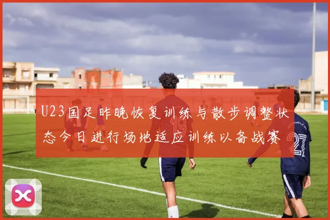 U23国足昨晚恢复训练与散步调整状态今日进行场地适应训练以备战赛事