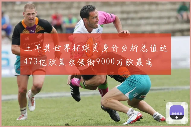 土耳其世界杯球员身价分析总值达473亿欧莱尔领衔9000万欧最高