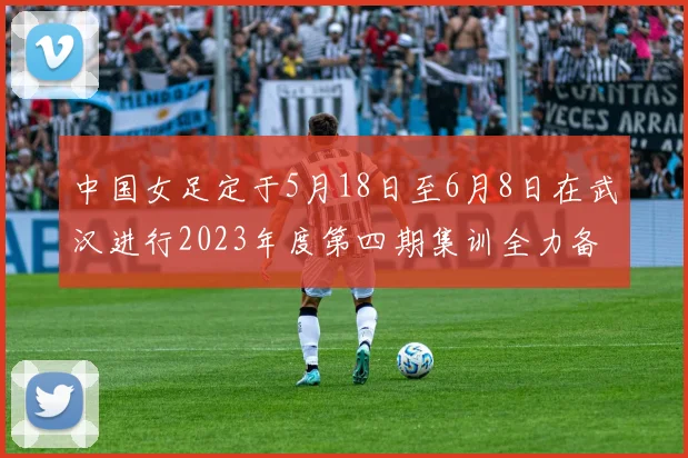 中国女足定于5月18日至6月8日在武汉进行2023年度第四期集训全力备战国际赛事