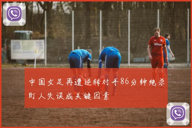 中国女足再遭逆转对手86分钟绝杀盯人失误成关键因素