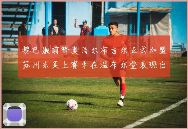 黎巴嫩前锋奥马尔布吉尔正式加盟苏州东吴上赛季在温布尔登表现出色