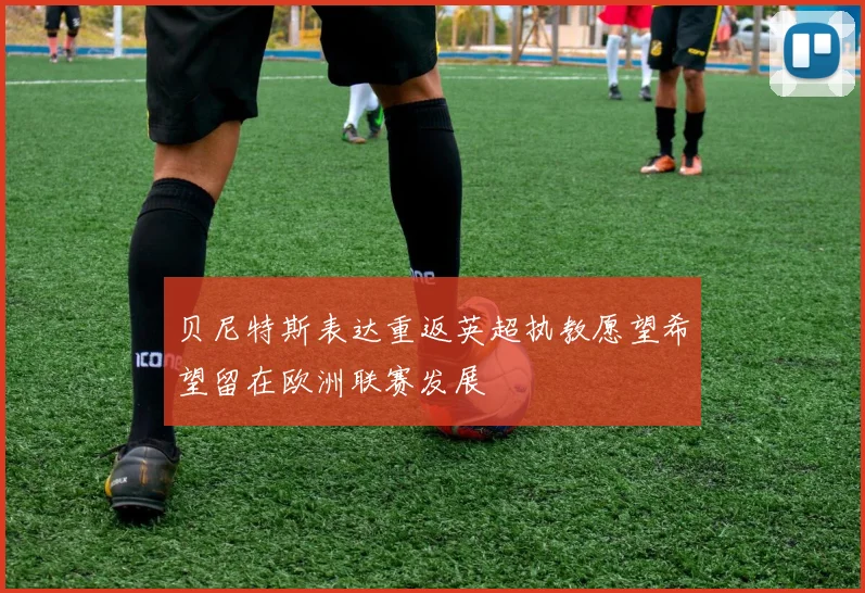 贝尼特斯表达重返英超执教愿望希望留在欧洲联赛发展