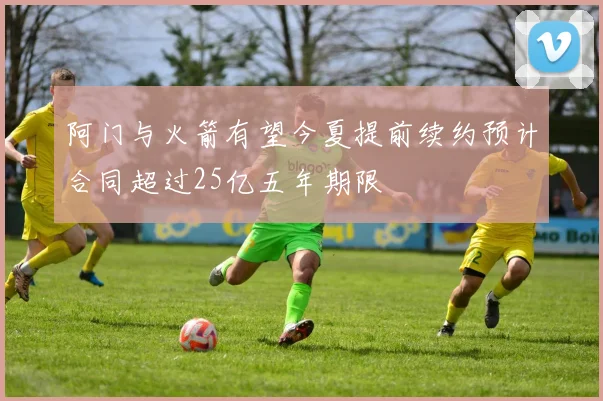 阿门与火箭有望今夏提前续约预计合同超过25亿五年期限